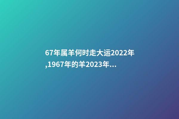 67年属羊何时走大运2022年,1967年的羊2023年的运势如何 2022年1967年属羊运势,1967年出生的男人在2023年运程怎样-第1张-观点-玄机派